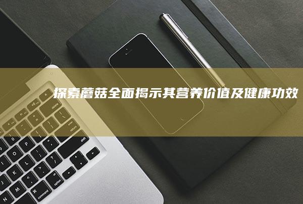 探索蘑菇：全面揭示其营养价值及健康功效